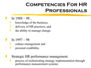 Competencies For HR Professionals In 1988 – 98 ,  knowledge of the business,  delivery of HR practices, and  the ability to manage change.  In 1997 – 98  culture management and  personal credibility.  Strategic HR performance management.  process of orchestrating strategy implementation through performance measurement systems  