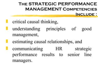 The STRATEGIC PERFORMANCE MANAGEMENT Competencies Include : critical causal thinking,  understanding principles of good management,  estimating causal relationships, and communicating HR strategic performance results to senior line managers.  
