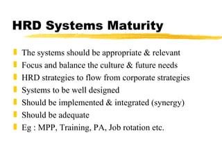 HRD Systems Maturity The systems should be appropriate & relevant Focus and balance the culture & future needs HRD strategies to flow from corporate strategies Systems to be well designed Should be implemented & integrated (synergy) Should be adequate Eg : MPP, Training, PA, Job rotation etc. 