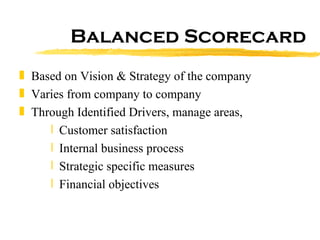 Balanced Scorecard Based on Vision & Strategy of the company Varies from company to company Through Identified Drivers, manage areas, Customer satisfaction  Internal business process  Strategic specific measures  Financial objectives  