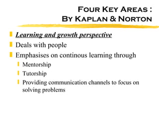 Four Key Areas : By Kaplan & Norton Learning and growth perspective Deals with people Emphasises on continous learning through Mentorship Tutorship Providing communication channels to focus on solving problems 