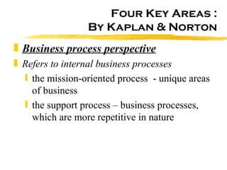 Four Key Areas : By Kaplan & Norton Business process perspective Refers to internal business processes the mission-oriented process  - unique areas of business the support process – business processes, which are more repetitive in nature 
