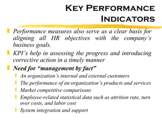 Key Performance Indicators Performance measures also serve as a clear basis for aligning all HR objectives with the company’s business goals. KPI’s help in assessing the progress and introducing corrective action in a timely manner Need for “management by fact”  An organization’s internal and external customers  The performance of an organization’s products and services  Market competitive comparisons  Employee-related statistical data such as attrition rate, turn over costs, and labor cost   System integration and support 