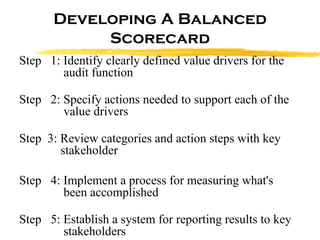 Developing A Balanced Scorecard Step  1: Identify clearly defined value drivers for the    audit function Step  2: Specify actions needed to support each of the    value drivers Step  3: Review categories and action steps with key    stakeholder Step  4: Implement a process for measuring what's    been accomplished  Step  5: Establish a system for reporting results to key    stakeholders 