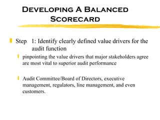 Developing A Balanced Scorecard Step  1: Identify clearly defined value drivers for the    audit function pinpointing the value drivers that major stakeholders agree are most vital to superior audit performance  Audit Committee/Board of Directors, executive management, regulators, line management, and even customers.  
