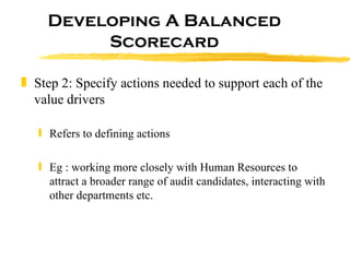 Developing A Balanced Scorecard Step 2: Specify actions needed to support each of the value drivers Refers to defining actions Eg : working more closely with Human Resources to attract a broader range of audit candidates, interacting with other departments etc. 