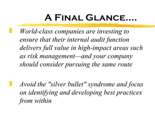 World-class companies are investing to ensure that their internal audit function delivers full value in high-impact areas such as risk management—and your company should consider pursuing the same route   Avoid the "silver bullet" syndrome and focus on identifying and developing best practices from within   A Final Glance…. 