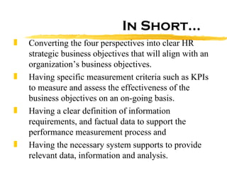 In Short… Converting the four perspectives into clear HR strategic business objectives that will align with an organization’s business objectives.  Having specific measurement criteria such as KPIs to measure and assess the effectiveness of the business objectives on an on-going basis.  Having a clear definition of information requirements, and factual data to support the performance measurement process and  Having the necessary system supports to provide relevant data, information and analysis.  