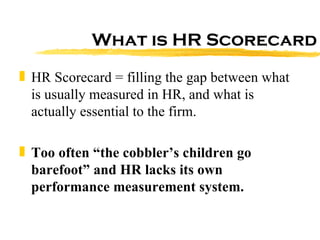 What is HR Scorecard HR Scorecard = filling the gap between what is usually measured in HR, and what is actually essential to the firm. Too often “the cobbler’s children go barefoot” and HR lacks its own performance measurement system. 