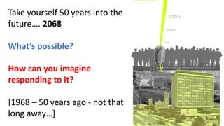 Take yourself 50 years into the
future…. 2068
What’s possible?
How can you imagine
responding to it?
[1968 – 50 years ago - not that
long away…]
 