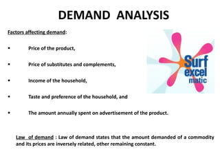 DEMAND  ANALYSIS Factors affecting demand : Price of the product, Price of substitutes and complements, Income of the household, Taste and preference of the household, and The amount annually spent on advertisement of the product.  Law  of demand   : Law of demand states that the amount demanded of a commodity and its prices are inversely related, other remaining constant. 