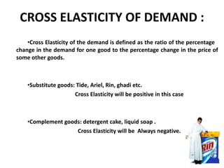 CROSS ELASTICITY OF DEMAND : Cross Elasticity of the demand is defined as the ratio of the percentage  change in the demand for one good to the percentage change in the price of some other goods. Substitute goods: Tide, Ariel, Rin, ghadi etc.  Cross Elasticity will be positive in this case Complement goods: detergent cake, liquid soap .    Cross Elasticity will be  Always negative. 