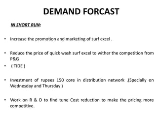 DEMAND FORCAST  IN SHORT RUN : Increase the promotion and marketing of surf excel . Reduce the price of quick wash surf excel to wither the competition from P&G ( TIDE ) Investment of rupees 150 core in distribution network .(Specially on Wednesday and Thursday ) Work on R & D to find tune Cost reduction to make the pricing more competitive. 