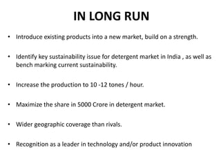 IN LONG RUN Introduce existing products into a new market, build on a strength. Identify key sustainability issue for detergent market in India , as well as bench marking current sustainability. Increase the production to 10 -12 tones / hour. Maximize the share in 5000 Crore in detergent market. Wider geographic coverage than rivals. Recognition as a leader in technology and/or product innovation 