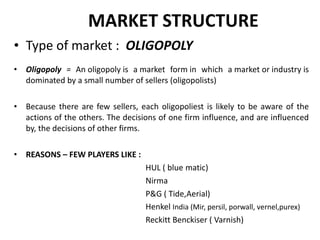 MARKET STRUCTURE Type of market :  OLIGOPOLY Oligopoly  =  An oligopoly is a market form in which a market or industry is dominated by a small number of sellers (oligopolists) Because there are few sellers, each oligopoliest is likely to be aware of the actions of the others. The decisions of one firm influence, and are influenced by, the decisions of other firms. REASONS – FEW PLAYERS LIKE :  HUL ( blue , matic) Nirma P&G ( Tide,Aerial) Henkel  India (Mir, persil, porwall, vernel,purex) Reckitt Benckiser ( Varnish) 