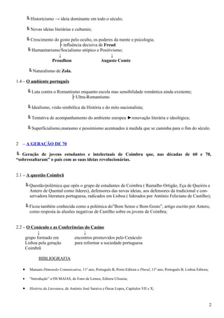 ╚ Historicismo → ideia dominante em todo o século;
╚ Novas ideias literárias e culturais;
╚ Crescimento do gosto pelo oculto, os poderes da mente e psicologia;
├ influência decisiva de Freud
╚ Humanitarismo/Socialismo utópico e Positivismo;
↓ ↓
Proudhon Auguste Comte
╚ Naturalismo de Zola.
1.4 – O ambiente português
╚ Luta contra o Romantismo enquanto escola mas sensibilidade romântica ainda existente;
├ Ultra-Romantismo
╚ Idealismo, visão simbólica da História e do mito nacionalista;
╚ Tentativa de acompanhamento do ambiente europeu ►renovação literária e ideológica;
╚ Superficialismo,marasmo e pessimismo acentuados à medida que se caminha para o fim do século.
2 – A GERAÇÃO DE 70
╚ Geração de jovens estudantes e intelectuais de Coimbra que, nas décadas de 60 e 70,
“sobressaltaram” o país com as suas ideias revolucionárias.
2.1 – A questão Coimbrã
╚ Questão/polémica que opôs o grupo de estudantes de Coimbra ( Ramalho Ortigão, Eça de Queirós e
Antero de Quental como líderes), defensores das novas ideias, aos defensores da tradicional e con-
servadora literatura portuguesa, radicados em Lisboa ( liderados por António Feliciano de Castilho);
╚ Ficou também conhecida como a polémica do”Bom Senso e Bom Gosto”, artigo escrito por Antero,
como resposta às alusões negativas de Castilho sobre os jovens de Coimbra;
2.2 – O Cenáculo e as Conferências do Casino
↓ ↓
grupo formado em encontros promovidos pelo Cenáculo
Lisboa pela geração para reformar a sociedade portuguesa
Coimbrã
BIBLIOGRAFIA
• Manuais Dimensão Comunicativa, 11º ano, Português B, Porto Editora e Plural, 11º ano, Português B, Lisboa Editora;
• “Introdução” a OS MAIAS, de Ester de Lemos, Editora Ulisseia;
• História da Literatura, de António José Saraiva e Óscar Lopes, Capítulos VII e X;
2
 