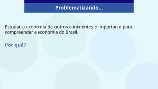 Problematizando...
Estudar a economia de outros continentes é importante para
compreender a economia do Brasil.
Por quê?
 