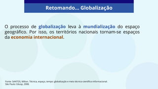 Retomando... Globalização
O processo de globalização leva à mundialização do espaço
geográfico. Por isso, os territórios nacionais tornam-se espaços
da economia internacional.
Fonte: SANTOS, Milton. Técnica, espaço, tempo: globalização e meio técnico-científico-informacional.
São Paulo: Edusp, 2008.
 