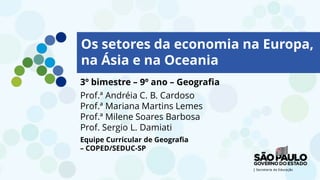 LOGO TV1
INTÉRPRETE LIBRAS
LOGO TV2
3º bimestre – 9º ano – Geografia
Prof.ª Andréia C. B. Cardoso
Prof.ª Mariana Martins Lemes
Prof.ª Milene Soares Barbosa
Prof. Sergio L. Damiati
Equipe Curricular de Geografia
– COPED/SEDUC-SP
Os setores da economia na Europa,
na Ásia e na Oceania
 