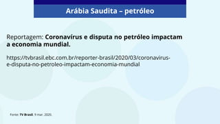 Arábia Saudita – petróleo
Reportagem: Coronavírus e disputa no petróleo impactam
a economia mundial.
Fonte: TV Brasil. 9 mar. 2020.
https://tvbrasil.ebc.com.br/reporter-brasil/2020/03/coronavirus-
e-disputa-no-petroleo-impactam-economia-mundial
 