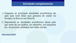 Atividade complementar
1) Pesquise as principais atividades econômicas do
país que você disse que gostaria de visitar na
Europa, na Ásia ou na Oceania.
2) Represente as atividades econômicas desse país
por meio de um gráfico, um desenho, um esquema
etc. Se possível, publique nas redes sociais:
#GeoNoCMSP
 