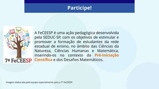 Participe!
Imagem elaborada pela equipe especialmente para a 7ª FeCEESP.
A FeCEESP é uma ação pedagógica desenvolvida
pela SEDUC-SP, com os objetivos de estimular e
promover a formação de estudantes da rede
estadual de ensino, no âmbito das Ciências da
Natureza, Ciências Humanas e Matemática,
inserindo-os no contexto da Pré-Iniciação
Científica e dos Desafios Matemáticos.
 