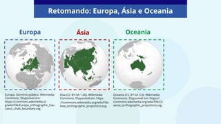 Retomando: Europa, Ásia e Oceania
Europa Ásia
Europa. Domínio público. Wikimedia
Commons. Disponível em:
https://commons.wikimedia.or
g/wiki/File:Europe_orthographic_Cau
casus_Urals_boundary.svg.
Ásia (CC BY-SA 1.00). Wikimedia
Commons. Disponível em: https
://commons.wikimedia.org/wiki/File:
Asia_(orthographic_projection).svg.
Oceania (CC BY-SA 3.0). Wikimedia
Commons. Disponível em: https://
commons.wikimedia.org/wiki/File:Oc
eania_(orthographic_projection).svg.
Oceania
 