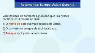 Retomando: Europa, Ásia e Oceania
Você gostaria de conhecer algum país que fica nesses
continentes? Coloque no chat:
1) O nome do país que você gostaria de visitar.
2) O continente em que ele está localizado.
3) Por que você gostaria de visitá-lo.
 