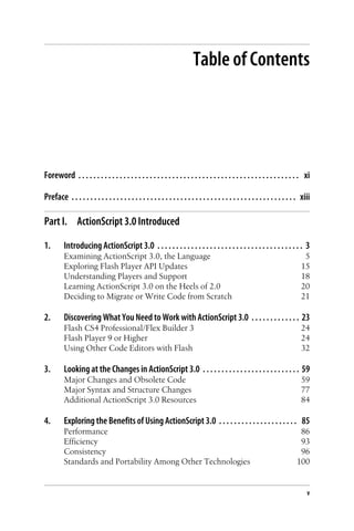 Table of Contents
Foreword . . . . . . . . . . . . . . . . . . . . . . . . . . . . . . . . . . . . . . . . . . . . . . . . . . . . . . . . . . . xi
Preface . . . . . . . . . . . . . . . . . . . . . . . . . . . . . . . . . . . . . . . . . . . . . . . . . . . . . . . . . . . . xiii
Part I. ActionScript 3.0 Introduced
1. Introducing ActionScript 3.0 . . . . . . . . . . . . . . . . . . . . . . . . . . . . . . . . . . . . . . . 3
Examining ActionScript 3.0, the Language 5
Exploring Flash Player API Updates 15
Understanding Players and Support 18
Learning ActionScript 3.0 on the Heels of 2.0 20
Deciding to Migrate or Write Code from Scratch 21
2. Discovering What You Need to Work with ActionScript 3.0 . . . . . . . . . . . . . 23
Flash CS4 Professional/Flex Builder 3 24
Flash Player 9 or Higher 24
Using Other Code Editors with Flash 32
3. Looking at the Changes in ActionScript 3.0 . . . . . . . . . . . . . . . . . . . . . . . . . . 59
Major Changes and Obsolete Code 59
Major Syntax and Structure Changes 77
Additional ActionScript 3.0 Resources 84
4. Exploring the Benefits of Using ActionScript 3.0 . . . . . . . . . . . . . . . . . . . . . 85
Performance 86
Efficiency 93
Consistency 96
Standards and Portability Among Other Technologies 100
v
 