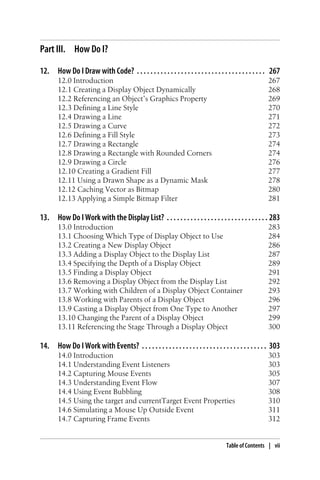 Part III. How Do I?
12. How Do I Draw with Code? . . . . . . . . . . . . . . . . . . . . . . . . . . . . . . . . . . . . . . 267
12.0 Introduction 267
12.1 Creating a Display Object Dynamically 268
12.2 Referencing an Object’s Graphics Property 269
12.3 Defining a Line Style 270
12.4 Drawing a Line 271
12.5 Drawing a Curve 272
12.6 Defining a Fill Style 273
12.7 Drawing a Rectangle 274
12.8 Drawing a Rectangle with Rounded Corners 274
12.9 Drawing a Circle 276
12.10 Creating a Gradient Fill 277
12.11 Using a Drawn Shape as a Dynamic Mask 278
12.12 Caching Vector as Bitmap 280
12.13 Applying a Simple Bitmap Filter 281
13. How Do I Work with the Display List? . . . . . . . . . . . . . . . . . . . . . . . . . . . . . . 283
13.0 Introduction 283
13.1 Choosing Which Type of Display Object to Use 284
13.2 Creating a New Display Object 286
13.3 Adding a Display Object to the Display List 287
13.4 Specifying the Depth of a Display Object 289
13.5 Finding a Display Object 291
13.6 Removing a Display Object from the Display List 292
13.7 Working with Children of a Display Object Container 293
13.8 Working with Parents of a Display Object 296
13.9 Casting a Display Object from One Type to Another 297
13.10 Changing the Parent of a Display Object 299
13.11 Referencing the Stage Through a Display Object 300
14. How Do I Work with Events? . . . . . . . . . . . . . . . . . . . . . . . . . . . . . . . . . . . . . 303
14.0 Introduction 303
14.1 Understanding Event Listeners 303
14.2 Capturing Mouse Events 305
14.3 Understanding Event Flow 307
14.4 Using Event Bubbling 308
14.5 Using the target and currentTarget Event Properties 310
14.6 Simulating a Mouse Up Outside Event 311
14.7 Capturing Frame Events 312
Table of Contents | vii
 
