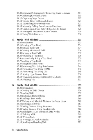 14.8 Improving Performance by Removing Event Listeners 314
14.9 Capturing Keyboard Events 315
14.10 Capturing Stage Events 317
14.11 Using a Timer to Dispatch Events 321
14.12 Dispatching Your Own Events 323
14.13 Manually Calling Event Listener Functions 325
14.14 Capturing an Event Before It Reaches Its Target 326
14.15 Setting the Execution Order of Events 328
14.16 Using Weak Listeners 330
15. How Do I Work with Text? . . . . . . . . . . . . . . . . . . . . . . . . . . . . . . . . . . . . . . . 333
15.0 Introduction 333
15.1 Creating a Text Field 334
15.2 Styling a Text Field 334
15.3 Creating a Password Field 336
15.4 Focusing a Text Field 337
15.5 Populating a Text Field 338
15.6 Automatically Sizing a Text Field 339
15.7 Scrolling a Text Field 341
15.8 Using Embedded Fonts 343
15.9 Formatting Text Using TextFormat 344
15.10 Formatting Text Using HTML 346
15.11 Formatting Text Using CSS 348
15.12 Adding Hyperlinks to Text 350
15.13 Triggering ActionScript from HTML Links 351
15.14 Selecting Text 352
16. How Do I Work with XML? . . . . . . . . . . . . . . . . . . . . . . . . . . . . . . . . . . . . . . . 355
16.0 Introduction 355
16.1 Creating an XML Object 356
16.2 Loading XML 357
16.3 Reading an Element Node 359
16.4 Reading a Text Node 360
16.5 Working with Multiple Nodes of the Same Name 362
16.6 Reading an Attribute 363
16.7 Finding Content Using Shorthand 364
16.8 Finding Content Using Conditionals 366
16.9 Reading HTML or Entities in XML Nodes 367
16.10 Deleting XML 369
16.11 Writing XML 369
16.12 Writing XML with Variables 372
16.13 Sending and Loading XML 373
viii | Table of Contents
 