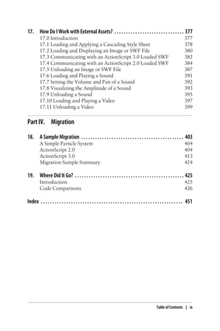 17. How Do I Work with External Assets? . . . . . . . . . . . . . . . . . . . . . . . . . . . . . . 377
17.0 Introduction 377
17.1 Loading and Applying a Cascading Style Sheet 378
17.2 Loading and Displaying an Image or SWF File 380
17.3 Communicating with an ActionScript 3.0 Loaded SWF 382
17.4 Communicating with an ActionScript 2.0 Loaded SWF 384
17.5 Unloading an Image or SWF File 387
17.6 Loading and Playing a Sound 391
17.7 Setting the Volume and Pan of a Sound 392
17.8 Visualizing the Amplitude of a Sound 393
17.9 Unloading a Sound 395
17.10 Loading and Playing a Video 397
17.11 Unloading a Video 399
Part IV. Migration
18. A Sample Migration . . . . . . . . . . . . . . . . . . . . . . . . . . . . . . . . . . . . . . . . . . . . 403
A Simple Particle System 404
ActionScript 2.0 404
ActionScript 3.0 413
Migration Sample Summary 424
19. Where Did It Go? . . . . . . . . . . . . . . . . . . . . . . . . . . . . . . . . . . . . . . . . . . . . . . . 425
Introduction 425
Code Comparisons 426
Index . . . . . . . . . . . . . . . . . . . . . . . . . . . . . . . . . . . . . . . . . . . . . . . . . . . . . . . . . . . . . 451
Table of Contents | ix
 