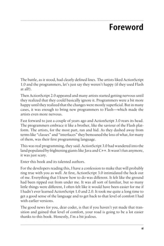 Foreword
The battle, as it stood, had clearly defined lines. The artists liked ActionScript
1.0 and the programmers, let’s just say they weren’t happy (if they used Flash
at all!).
Then ActionScript 2.0 appeared and many artists started getting nervous until
they realized that they could basically ignore it. Programmers were a bit more
happy until they realized that the changes were mostly superficial. But in many
cases, it was enough to bring new programmers to Flash—which made the
artists even more nervous.
Fast forward to just a couple of years ago and ActionScript 3.0 rears its head.
The programmers embrace it like a brother, like the saviour of the Flash plat-
form. The artists, for the most part, ran and hid. As they dashed away from
terms like “classes” and “interfaces” they bemoaned the loss of what, for many
of them, was their first programming language.
This was real programming, they said. ActionScript 3.0 had wandered into the
land populated by frightening giants like Java and C++. It wasn’t fun anymore,
it was just scary.
Enter this book and its talented authors.
For the developers reading this, I have a confession to make that will probably
ring true with you as well. At first, ActionScript 3.0 intimidated the heck out
of me. Everything that I knew how to do was different. It felt like the ground
had been ripped out from under me. It was all sort of familiar, but so many
little things were different, I often felt like it would have been easier for me if
I hadn’t ever learned ActionScript 1.0 and 2.0. It took me quite a long time to
get a good sense of the language and to get back to that level of comfort I had
with earlier versions.
The good news for you, dear coder, is that if you haven’t yet made that tran-
sition and gained that level of comfort, your road is going to be a lot easier
thanks to this book. Honestly, I’m a bit jealous.
xi
 