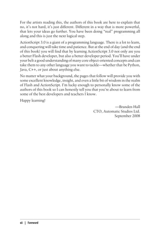 For the artists reading this, the authors of this book are here to explain that
no, it’s not hard, it’s just different. Different in a way that is more powerful,
that lets your ideas go further. You have been doing “real” programming all
along and this is just the next logical step.
ActionScript 3.0 is a giant of a programming language. There is a lot to learn,
and conquering will take time and patience. But at the end of day (and the end
of this book) you will find that by learning ActionScript 3.0 not only are you
a better Flash developer, but also a better developer period. You’ll have under
your belt a good understanding of many core object-oriented concepts and can
take them to any other language you want to tackle—whether that be Python,
Java, C++, or just about anything else.
No matter what your background, the pages that follow will provide you with
some excellent knowledge, insight, and even a little bit of wisdom in the realm
of Flash and ActionScript. I’m lucky enough to personally know some of the
authors of this book so I can honestly tell you that you’re about to learn from
some of the best developers and teachers I know.
Happy learning!
—Branden Hall
CTO, Automatic Studios Ltd.
September 2008
xii | Foreword
 