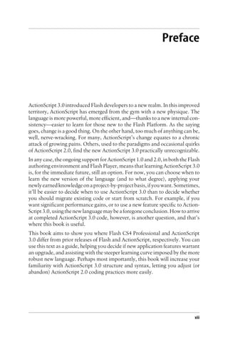 Preface
ActionScript 3.0 introduced Flash developers to a new realm. In this improved
territory, ActionScript has emerged from the gym with a new physique. The
language is more powerful, more efficient, and—thanks to a new internal con-
sistency—easier to learn for those new to the Flash Platform. As the saying
goes, change is a good thing. On the other hand, too much of anything can be,
well, nerve-wracking. For many, ActionScript’s change equates to a chronic
attack of growing pains. Others, used to the paradigms and occasional quirks
of ActionScript 2.0, find the new ActionScript 3.0 practically unrecognizable.
In any case, the ongoing support for ActionScript 1.0 and 2.0, in both the Flash
authoring environment and Flash Player, means that learning ActionScript 3.0
is, for the immediate future, still an option. For now, you can choose when to
learn the new version of the language (and to what degree), applying your
newlyearnedknowledgeonaproject-by-projectbasis,ifyouwant.Sometimes,
it’ll be easier to decide when to use ActionScript 3.0 than to decide whether
you should migrate existing code or start from scratch. For example, if you
want significant performance gains, or to use a new feature specific to Action-
Script 3.0, using the new language may be a foregone conclusion. How to arrive
at completed ActionScript 3.0 code, however, is another question, and that’s
where this book is useful.
This book aims to show you where Flash CS4 Professional and ActionScript
3.0 differ from prior releases of Flash and ActionScript, respectively. You can
use this text as a guide, helping you decide if new application features warrant
an upgrade, and assisting with the steeper learning curve imposed by the more
robust new language. Perhaps most importantly, this book will increase your
familiarity with ActionScript 3.0 structure and syntax, letting you adjust (or
abandon) ActionScript 2.0 coding practices more easily.
xiii
 