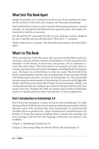 What Sets This Book Apart
Simple: Essentially, we’ve created two books in one. Or put another way, there
are two sections to the book, each using its own learning methodology.
Part I and Part II are written in classic tech-book formatting and prose. General
concepts are introduced and followed with expository prose and simple, de-
monstrative tutorials as necessary.
Part III and Part IV (especially Part III) are pure reference sections, designed
for you to quickly look up and learn from “How Do I...?” scenarios.
Think of the book as a seminar. The first half is presentation; the latter half is
Q&A.
What’s in This Book
When ActionScript 3.0 hit the streets, the reaction from the Flash crowd was
enormous, and not without a tremor of intimidation. Certain questions have
emerged—on the forums, in classrooms, user groups, and at conferences—
more often than others. This book answers the questions we most often en-
counter, questions that seem to pose the biggest stumbling blocks for longtime
users. The book’s in a hybrid format to serve two needs. The first half of the
book is something like a fireside chat, providing fairly broad coverage of Flash
CS4 Professional, and select overviews of ActionScript 3.0. The second half
presents many focused examples of ActionScript 3.0 syntax in small, digestible
chunks. Both halves are chock-full of hands-on demonstrations. Ideally, you
can hop between the two, and gear up or down to the pace that best suits your
needs at the time. Navigate the Table of Contents and/or Index to find quick
answers to specific questions about ActionScript 3.0 and its application.
Part I: Introduction to ActionScript 3.0
Part I of the text introduces a variety of tools to write ActionScript 3.0, while
relying on Flash CS4 Professional as its primary authoring environment. It then
discusses some of the attributes that make ActionScript 3.0 stand head and
shoulders above its predecessors. Topics include power and performance, the
benefits of strong data typing (including robust compile time warnings and
error messages) and how the new language architecture can improve your
workflow.
Chapter 1, Introducing ActionScript 3.0
Chapter 2, Discovering What You Need to Work with ActionScript 3.0
xiv | Preface
 