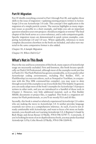 Part IV: Migration
Part IV distills everything covered in Part I through Part III, and applies those
skills to the issue of migration—updating existing projects written in Action-
Script 2.0 to use ActionScript 3.0 code. This concept’s first application is the
migration of a simple particle system. The exercise highlights as many migra-
tion issues as possible in a short example, and helps you ask an important
question related to your own projects: should you migrate or rewrite? The final
chapter of the book serves as a cross-reference, and a code-comparison guide.
Specific migration issues are demonstrated in quick syntax examples, com-
paring ActionScript 2.0 and 3.0 uses. Where applicable, references to more
complete discussions elsewhere in the book are included, and select new ma-
terial in the same comparative format is also added.
Chapter 18, A Sample Migration
Chapter 19, Where Did It Go?
What’s Not in This Book
Duetothesizeandfocusconstraintsofthisbook,manyaspectsofActionScript
usage are necessarily excluded. First and foremost, this book focuses specifi-
cally on Flash CS4 Professional, although most of the examples work just fine
in Flash CS3. The Flash Platform has grown considerably, so if you prefer other
ActionScript coding environments, including Flex Builder, FDT, or
FlashDevelop (or even text editors, such as Notepad or TextMate, in conjunc-
tion with the Flex SDK command-line compiler), you may want to skim
through several of the examples to see if you think they’ll be helpful. In general,
you can easily adapt most of the book’s examples for ActionScript 3.0 projects
written in other tools, and you are introduced to a handful of those tools in
Chapter 2. However, very little additional material, such as Flex Builder
MXML documents or project files, is supplied. This book is a migration ref-
erence for Flash professionals, so you’ll see mostly FLA and AS files.
Secondly, this book is aimed at relatively experienced ActionScript 2.0 coders
who are making the move to ActionScript 3.0. It neither provides language
essentials nor serves as a comprehensive reference. As such, if you’re not al-
ready comfortable with ActionScript, and want to focus a bit more on funda-
mentals, you should seek out Learning ActionScript 3.0: A Beginner’s Guide by
Rich Shupe and Zevan Rosser (O’Reilly, 978-0-596-52787-7). Conversely, if
you’relookingformoreofanin-depthreferencebook,youmaypreferEssential
ActionScript 3.0 by Colin Moock (O’Reilly, 978-0-596-52694-8).
xvi | Preface
 