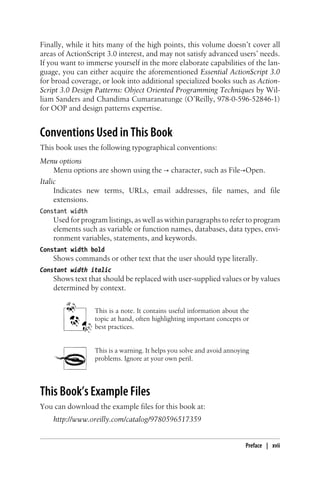 Finally, while it hits many of the high points, this volume doesn’t cover all
areas of ActionScript 3.0 interest, and may not satisfy advanced users’ needs.
If you want to immerse yourself in the more elaborate capabilities of the lan-
guage, you can either acquire the aforementioned Essential ActionScript 3.0
for broad coverage, or look into additional specialized books such as Action-
Script 3.0 Design Patterns: Object Oriented Programming Techniques by Wil-
liam Sanders and Chandima Cumaranatunge (O’Reilly, 978-0-596-52846-1)
for OOP and design patterns expertise.
Conventions Used in This Book
This book uses the following typographical conventions:
Menu options
Menu options are shown using the → character, such as File→Open.
Italic
Indicates new terms, URLs, email addresses, file names, and file
extensions.
Constant width
Used for program listings, as well as within paragraphs to refer to program
elements such as variable or function names, databases, data types, envi-
ronment variables, statements, and keywords.
Constant width bold
Shows commands or other text that the user should type literally.
Constant width italic
Shows text that should be replaced with user-supplied values or by values
determined by context.
This is a note. It contains useful information about the
topic at hand, often highlighting important concepts or
best practices.
This is a warning. It helps you solve and avoid annoying
problems. Ignore at your own peril.
This Book’s Example Files
You can download the example files for this book at:
http://www.oreilly.com/catalog/9780596517359
Preface | xvii
 