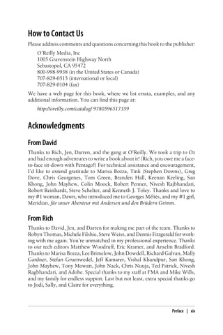 How to Contact Us
Please address comments and questions concerning this book to the publisher:
O’Reilly Media, Inc
1005 Gravenstein Highway North
Sebastopol, CA 95472
800-998-9938 (in the United States or Canada)
707-829-0515 (international or local)
707-829-0104 (fax)
We have a web page for this book, where we list errata, examples, and any
additional information. You can find this page at:
http://oreilly.com/catalog/ 9780596517359
Acknowledgments
From David
Thanks to Rich, Jen, Darren, and the gang at O’Reilly. We took a trip to Oz
and had enough adventures to write a book about it! (Rich, you owe me a face-
to-face sit-down with Pentago!) For technical assistance and encouragement,
I’d like to extend gratitude to Marisa Bozza, Tink (Stephen Downs), Greg
Dove, Chris Georgenes, Tom Green, Branden Hall, Keenan Keeling, San
Khong, John Mayhew, Colin Moock, Robert Penner, Nivesh Rajbhandari,
Robert Reinhardt, Steve Schelter, and Kenneth J. Toley. Thanks and love to
my #1 woman, Dawn, who introduced me to Georges Méliès, and my #1 girl,
Meridian, für unser Abenteur mit Andersen und den Brüdern Grimm.
From Rich
Thanks to David, Jen, and Darren for making me part of the team. Thanks to
Robyn Thomas, Michele Filshie, Steve Weiss, and Dennis Fitzgerald for work-
ing with me again. You’re unmatched in my professional experience. Thanks
to our tech editors Matthew Woodruff, Eric Kramer, and Anselm Bradford.
Thanks to Marisa Bozza, Lee Brimelow, John Dowdell, Richard Galvan, Mally
Gardner, Stefan Gruenwedel, Jeff Kamarer, Vishal Khandpur, San Khong,
John Mayhew, Tony Mowatt, John Nack, Chris Nuuja, Ted Patrick, Nivesh
Ragbhandari, and Adobe. Special thanks to my staff at FMA and Mike Wills,
and my family for endless support. Last but not least, extra special thanks go
to Jodi, Sally, and Claire for everything.
Preface | xix
 