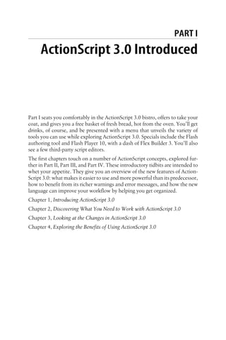 PART I
ActionScript 3.0 Introduced
Part I seats you comfortably in the ActionScript 3.0 bistro, offers to take your
coat, and gives you a free basket of fresh bread, hot from the oven. You’ll get
drinks, of course, and be presented with a menu that unveils the variety of
tools you can use while exploring ActionScript 3.0. Specials include the Flash
authoring tool and Flash Player 10, with a dash of Flex Builder 3. You’ll also
see a few third-party script editors.
The first chapters touch on a number of ActionScript concepts, explored fur-
ther in Part II, Part III, and Part IV. These introductory tidbits are intended to
whet your appetite. They give you an overview of the new features of Action-
Script 3.0: what makes it easier to use and more powerful than its predecessor,
how to benefit from its richer warnings and error messages, and how the new
language can improve your workflow by helping you get organized.
Chapter 1, Introducing ActionScript 3.0
Chapter 2, Discovering What You Need to Work with ActionScript 3.0
Chapter 3, Looking at the Changes in ActionScript 3.0
Chapter 4, Exploring the Benefits of Using ActionScript 3.0
 