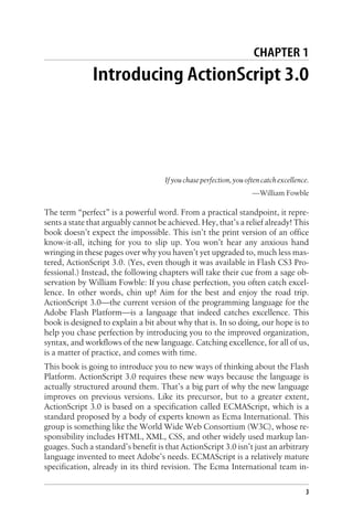 CHAPTER 1
Introducing ActionScript 3.0
Ifyouchaseperfection,youoftencatchexcellence.
—William Fowble
The term “perfect” is a powerful word. From a practical standpoint, it repre-
sents a state that arguably cannot be achieved. Hey, that’s a relief already! This
book doesn’t expect the impossible. This isn’t the print version of an office
know-it-all, itching for you to slip up. You won’t hear any anxious hand
wringing in these pages over why you haven’t yet upgraded to, much less mas-
tered, ActionScript 3.0. (Yes, even though it was available in Flash CS3 Pro-
fessional.) Instead, the following chapters will take their cue from a sage ob-
servation by William Fowble: If you chase perfection, you often catch excel-
lence. In other words, chin up! Aim for the best and enjoy the road trip.
ActionScript 3.0—the current version of the programming language for the
Adobe Flash Platform—is a language that indeed catches excellence. This
book is designed to explain a bit about why that is. In so doing, our hope is to
help you chase perfection by introducing you to the improved organization,
syntax, and workflows of the new language. Catching excellence, for all of us,
is a matter of practice, and comes with time.
This book is going to introduce you to new ways of thinking about the Flash
Platform. ActionScript 3.0 requires these new ways because the language is
actually structured around them. That’s a big part of why the new language
improves on previous versions. Like its precursor, but to a greater extent,
ActionScript 3.0 is based on a specification called ECMAScript, which is a
standard proposed by a body of experts known as Ecma International. This
group is something like the World Wide Web Consortium (W3C), whose re-
sponsibility includes HTML, XML, CSS, and other widely used markup lan-
guages. Such a standard’s benefit is that ActionScript 3.0 isn’t just an arbitrary
language invented to meet Adobe’s needs. ECMAScript is a relatively mature
specification, already in its third revision. The Ecma International team in-
3
 