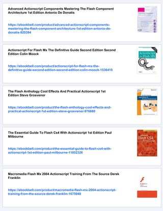 Advanced Actionscript Components Mastering The Flash Component
Architecture 1st Edition Antonio De Donatis
https://ebookbell.com/product/advanced-actionscript-components-
mastering-the-flash-component-architecture-1st-edition-antonio-de-
donatis-920394
Actionscript For Flash Mx The Definitive Guide Second Edition Second
Edition Colin Moock
https://ebookbell.com/product/actionscript-for-flash-mx-the-
definitive-guide-second-edition-second-edition-colin-moock-1536410
The Flash Anthology Cool Effects And Practical Actionscript 1st
Edition Steve Grosvenor
https://ebookbell.com/product/the-flash-anthology-cool-effects-and-
practical-actionscript-1st-edition-steve-grosvenor-976680
The Essential Guide To Flash Cs4 With Actionscript 1st Edition Paul
Milbourne
https://ebookbell.com/product/the-essential-guide-to-flash-cs4-with-
actionscript-1st-edition-paul-milbourne-11852326
Macromedia Flash Mx 2004 Actionscript Training From The Source Derek
Franklin
https://ebookbell.com/product/macromedia-flash-mx-2004-actionscript-
training-from-the-source-derek-franklin-1675948
 