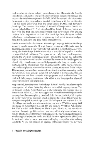 cludes authorities from industry powerhouses like Microsoft, the Mozilla
Foundation, and Adobe. The specification is built on the collective insight and
success of these diverse experts in the field. Of all the versions of ActionScript,
the current version comes closest into full compliance with this specification
—at this point, closer even than the other famous ECMAScript derivative,
JavaScript. This makes ActionScript 3.0 a model of best practices, habits you
can use in both Flash CS4 Professional and Flex Builder 3. In many cases, you
may even find that these practices benefit your involvement with existing
projects coded in previous versions of ActionScript. Sure, the syntactical de-
tails change, but achievement in programming is all about structure and pur-
pose. It’s the concepts and good habits that carry you.
For the nuts and bolts, the relevant ActionScript Language Reference is always
a mere keystroke away (the F1 key). Even so, a new set of Help docs can be
daunting, especially if you’re already well-versed in ActionScript 2.0. Fortu-
nately, the ActionScript 3.0 documentation is every bit as helpful as it used to
be, even if it looks different. The layout of the Help docs is still organized
around the layout of the language itself—around the classes that define the
objects you will use—and its class entries still summarize the usable apparatus
of each object: its characteristics, called properties; the things it can do, called
methods; and the things it can react to, called events. In the new documenta-
tion, code samples are presented as custom classes, rather than frame scripts.
This requires you test them as standalone, simple text files, according to the
new document class concept described in Chapter 6. Fortunately, this also
means you can test these classes in other programs, such as Flex Builder. This
book will help you get familiar not only with the new language, but also with
the documentation that explains it.
Keep in mind, ramping up to ActionScript 3.0 isn’t merely about learning the
latest syntax: it’s about becoming a better, more efficient programmer. This
isn’t meant to slight ActionScript 2.0 at all, but plenty has changed since its
introduction in late 2003. It’s no exaggeration to say that several aspects of the
language have been completely overhauled. In fact, ActionScript 3.0 requires
an entirely new virtual machine, which is the module inside Flash Player that
interprets compiled ActionScript. As of Flash Player 9, the runtime that dis-
plays Flash movies does so with two virtual machines: AVM1 for legacy SWF
files based on ActionScript 1.0 and 2.0, and the new AVM2 for ActionScript
3.0. That’s a first in the history of Flash Player. Thanks to the new virtual
machine, ActionScript 3.0 runs faster and more efficiently by an order of mag-
nitude. This bodes well for the overriding goal of the new language: to facilitate
a wide range of interactive media and Rich Internet Applications (RIAs)—to
do so simply, with better performance, and highly compatible with industry
standards. As you can imagine, an upgrade of this scale means you may have
4 | Chapter 1: Introducing ActionScript 3.0
 