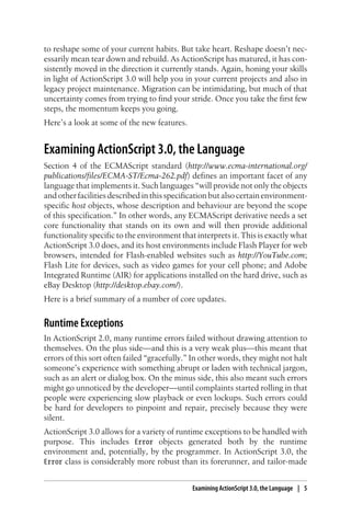 to reshape some of your current habits. But take heart. Reshape doesn’t nec-
essarily mean tear down and rebuild. As ActionScript has matured, it has con-
sistently moved in the direction it currently stands. Again, honing your skills
in light of ActionScript 3.0 will help you in your current projects and also in
legacy project maintenance. Migration can be intimidating, but much of that
uncertainty comes from trying to find your stride. Once you take the first few
steps, the momentum keeps you going.
Here’s a look at some of the new features.
Examining ActionScript 3.0, the Language
Section 4 of the ECMAScript standard (http://www.ecma-international.org/
publications/files/ECMA-ST/Ecma-262.pdf) defines an important facet of any
language that implements it. Such languages “will provide not only the objects
and other facilities described in this specification but also certain environment-
specific host objects, whose description and behaviour are beyond the scope
of this specification.” In other words, any ECMAScript derivative needs a set
core functionality that stands on its own and will then provide additional
functionality specific to the environment that interprets it. This is exactly what
ActionScript 3.0 does, and its host environments include Flash Player for web
browsers, intended for Flash-enabled websites such as http://YouTube.com;
Flash Lite for devices, such as video games for your cell phone; and Adobe
Integrated Runtime (AIR) for applications installed on the hard drive, such as
eBay Desktop (http://desktop.ebay.com/).
Here is a brief summary of a number of core updates.
Runtime Exceptions
In ActionScript 2.0, many runtime errors failed without drawing attention to
themselves. On the plus side—and this is a very weak plus—this meant that
errors of this sort often failed “gracefully.” In other words, they might not halt
someone’s experience with something abrupt or laden with technical jargon,
such as an alert or dialog box. On the minus side, this also meant such errors
might go unnoticed by the developer—until complaints started rolling in that
people were experiencing slow playback or even lockups. Such errors could
be hard for developers to pinpoint and repair, precisely because they were
silent.
ActionScript 3.0 allows for a variety of runtime exceptions to be handled with
purpose. This includes Error objects generated both by the runtime
environment and, potentially, by the programmer. In ActionScript 3.0, the
Error class is considerably more robust than its forerunner, and tailor-made
Examining ActionScript 3.0, the Language | 5
 