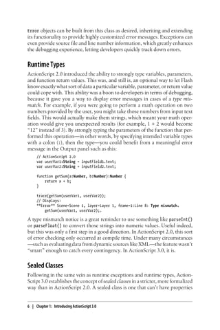 Error objects can be built from this class as desired, inheriting and extending
its functionality to provide highly customized error messages. Exceptions can
even provide source file and line number information, which greatly enhances
the debugging experience, letting developers quickly track down errors.
Runtime Types
ActionScript 2.0 introduced the ability to strongly type variables, parameters,
and function return values. This was, and still is, an optional way to let Flash
know exactly what sort of data a particular variable, parameter, or return value
could cope with. This ability was a boon to developers in terms of debugging,
because it gave you a way to display error messages in cases of a type mis-
match. For example, if you were going to perform a math operation on two
numbers provided by the user, you might take those numbers from input text
fields. This would actually make them strings, which meant your math oper-
ation would give you unexpected results (for example, 1 + 2 would become
“12” instead of 3). By strongly typing the parameters of the function that per-
formed this operation—in other words, by specifying intended variable types
with a colon (:), then the type—you could benefit from a meaningful error
message in the Output panel such as this:
// ActionScript 2.0
var userVar1:String = inputField1.text;
var userVar2:String = inputField2.text;
function getSum(a:Number, b:Number):Number {
return a + b;
}
trace(getSum(userVar1, userVar2));
// Displays:
**Error** Scene=Scene 1, layer=Layer 1, frame=1:Line 8: Type mismatch.
getSum(userVar1, userVar2);.
A type mismatch notice is a great reminder to use something like parseInt()
or parseFloat() to convert those strings into numeric values. Useful indeed,
but this was only a first step in a good direction. In ActionScript 2.0, this sort
of error checking only occurred at compile time. Under many circumstances
—such as evaluating data from dynamic sources like XML—the feature wasn’t
“smart” enough to catch every contingency. In ActionScript 3.0, it is.
Sealed Classes
Following in the same vein as runtime exceptions and runtime types, Action-
Script 3.0 establishes the concept of sealed classes in a stricter, more formalized
way than in ActionScript 2.0. A sealed class is one that can’t have properties
6 | Chapter 1: Introducing ActionScript 3.0
 