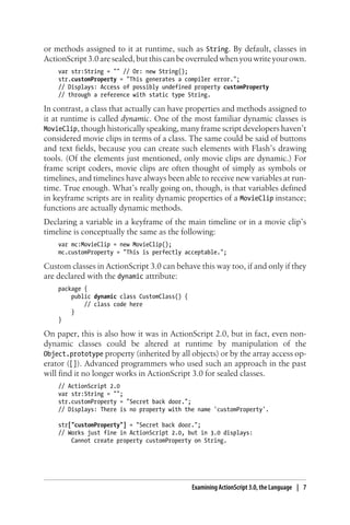or methods assigned to it at runtime, such as String. By default, classes in
ActionScript3.0aresealed,butthiscanbeoverruledwhenyouwriteyourown.
var str:String = "" // Or: new String();
str.customProperty = "This generates a compiler error.";
// Displays: Access of possibly undefined property customProperty
// through a reference with static type String.
In contrast, a class that actually can have properties and methods assigned to
it at runtime is called dynamic. One of the most familiar dynamic classes is
MovieClip, though historically speaking, many frame script developers haven’t
considered movie clips in terms of a class. The same could be said of buttons
and text fields, because you can create such elements with Flash’s drawing
tools. (Of the elements just mentioned, only movie clips are dynamic.) For
frame script coders, movie clips are often thought of simply as symbols or
timelines, and timelines have always been able to receive new variables at run-
time. True enough. What’s really going on, though, is that variables defined
in keyframe scripts are in reality dynamic properties of a MovieClip instance;
functions are actually dynamic methods.
Declaring a variable in a keyframe of the main timeline or in a movie clip’s
timeline is conceptually the same as the following:
var mc:MovieClip = new MovieClip();
mc.customProperty = "This is perfectly acceptable.";
Custom classes in ActionScript 3.0 can behave this way too, if and only if they
are declared with the dynamic attribute:
package {
public dynamic class CustomClass() {
// class code here
}
}
On paper, this is also how it was in ActionScript 2.0, but in fact, even non-
dynamic classes could be altered at runtime by manipulation of the
Object.prototype property (inherited by all objects) or by the array access op-
erator ([]). Advanced programmers who used such an approach in the past
will find it no longer works in ActionScript 3.0 for sealed classes.
// ActionScript 2.0
var str:String = "";
str.customProperty = "Secret back door.";
// Displays: There is no property with the name 'customProperty'.
str["customProperty"] = "Secret back door.";
// Works just fine in ActionScript 2.0, but in 3.0 displays:
Cannot create property customProperty on String.
Examining ActionScript 3.0, the Language | 7
 