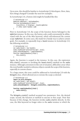 Up to now, this should be familiar to ActionScript 2.0 developers. How, then,
have things changed? Consider the next few examples.
In ActionScript 2.0, a button click might be handled like this:
// ActionScript 2.0
myButton.onRelease = buttonHandler;
function buttonHandler():Void {
trace(this); // Displays: _level0.myButton
// other event handler code
}
Prior to ActionScript 3.0, the scope of the function shown belonged to the
myButton instance. In this case, the button code could conveniently be abbre-
viated with the use of the this keyword, which self-referenced the current
scope (myButton). In some cases, this made for a handy way to achieve certain
goals. For example, to repeatedly loop a Sound instance in ActionScript 2.0,
the following would do:
// ActionScript 2.0
var audio:Sound = new Sound();
audio.loadSound("externalFile.mp3", true);
audio.onSoundComplete = completeHandler;
function completeHandler():Void {
this.start();
}
Again, the function is scoped to the instance. In this case, the expression
this.start() amounts to invoking the Sound.start() method on the audio
instance. Although convenient in this sort of situation, difficulties arose when
the event handler needed to reference objects outside the scope of the function,
especially in custom classes.
To a large extent, this issue could be addressed in ActionScript 2.0 with the
Delegate class, which allowed you to reroute the scope as desired:
// ActionScript 2.0
import mx.utils.Delegate;
var audio:Sound = new Sound();
audio.loadSound("externalFile.mp3", true);
audio.onSoundComplete = Delegate.create(this, completeHandler);
function completeHandler():Void {
audio.start();
}
The Delegate.create() method accepted two parameters: first, the desired
scope; second, the function or method to execute in that scope. Note that
because of this change, the function invokes audio.start() directly. In this
case, the this keyword no longer refers to the audio instance to which the
Examining ActionScript 3.0, the Language | 9
 