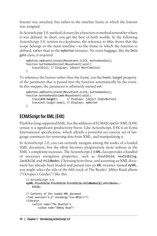listener was attached, but rather to the timeline frame in which the listener
was assigned.
In ActionScript 3.0, method closures let a function or method remember where
it was defined. In short, you get the best of both worlds. In the following
ActionScript 3.0, written in a keyframe, the reference to this shows that the
scope belongs to the main timeline—to the frame in which the function is
defined, rather than to the myButton instance. No extra baggage, like the Dele
gate class, is required.
myButton.addEventListener(MouseEvent.CLICK, buttonHandler);
function buttonHandler(evt:MouseEvent):void {
trace(this); // Displays: [object MainTimeline]
}
To reference the button rather than the frame, use the Event.target property
of the parameter that is passed into the function automatically by the event.
In this snippet, the parameter is arbitrarily named evt:
myButton.addEventListener(MouseEvent.CLICK, buttonHandler);
function buttonHandler(evt:MouseEvent):void {
trace(evt.target); // Displays: [object SimpleButton]
trace(evt.target.name); // Displays: myButton
}
ECMAScript for XML (E4X)
FlashhaslongsupportedXML,buttheadditionofECMAScriptforXML(E4X)
syntax is a significant productivity boost. Like ActionScript, E4X is an Ecma
International specification, which affords a powerful yet concise set of lan-
guage constructs for retrieving data from XML, and manipulating it.
In ActionScript 2.0, you can certainly navigate among the nodes of a loaded
XML document, but the effort becomes progressively more tedious as the
XML’s complexity increases. The ActionScript 2.0 XML class provides a handful
of necessary navigation properties, such as firstChild, nextSibling,
lastChild, and childNodes. Choosing from these, and assuming an XML docu-
ment has already been loaded and parsed into an XML instance named myXML,
you might select the title of the fifth track of The Beatles’ Abbey Road album
(“Octopus’s Garden”) like this:
// ActionScript 2.0
myXML.firstChild.firstChild.firstChild.childNodes[4].attributes.¬
title;
// Contents of the loaded XML document
<?xml version="1.0" encoding="iso-8859-1"?>
<library>
<artist name="The Beatles">
<album name="Abbey Road">
10 | Chapter 1: Introducing ActionScript 3.0
 