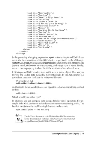 <track title="Come Together" />
<track title="Something" />
<track title="Maxwell's Silver Hammer" />
<track title="Oh! Darling" />
<track title="Octopus's Garden" />
<track title="I Want You (She's So Heavy)" />
<track title="Here Comes the Sun" />
<track title="Because" />
<track title="You Never Give Me Your Money" />
<track title="Sun King" />
<track title="Mean Mr. Mustard" />
<track title="Polythene Pam" />
<track title="She Came in Through the Bathroom Window" />
<track title="Golden Slumbers" />
<track title="Carry That Weight" />
<track title="The End" />
<track title="Her Majesty" />
</album>
</artist>
</library>
In the preceding whopping expression, myXML refers to the parsed XML docu-
ment; the three mentions of firstChild refer, respectively, to the <library>,
<artist>,and<album> nodes;andchildNodes[4] referstothefifth<track> node
(bear in mind, childNodes returns an array, and arrays start at zero). Finally,
the attributes property leads to the title attribute of the selected node.
E4X lets parsed XML be referenced as if it were a native object. This lets you
traverse the loaded data incredibly more intuitively. In the ActionScript 3.0
equivalent, the same track can be referenced like this:
// ActionScript 3.0
myXML.artist[0].album[0].track[4].@title;
or, thanks to the descendent accessor operator (..), even something as short
as this:
myXML..track[4].@title;
Which would you rather type?
In addition, you can compare data using a familiar set of operators. For ex-
ample, if the XML document at hand contains numerous recording artists, The
Beatles’ <artist> node could be singled out as easily as this:
myXML.artist.(@name == "The Beatles")
The E4X specification is available in Adobe PDF format at the
Ecma International website: http://www.ecma-international
.org/publications/files/ECMA-ST/Ecma-357.pdf.
Examining ActionScript 3.0, the Language | 11
 