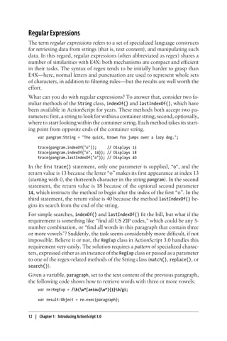 Regular Expressions
The term regular expressions refers to a set of specialized language constructs
for retrieving data from strings (that is, text content), and manipulating such
data. In this regard, regular expressions (often abbreviated as regex) shares a
number of similarities with E4X: both mechanisms are compact and efficient
in their tasks. The syntax of regex tends to be initially harder to grasp than
E4X—here, normal letters and punctuation are used to represent whole sets
of characters, in addition to filtering rules—but the results are well worth the
effort.
What can you do with regular expressions? To answer that, consider two fa-
miliar methods of the String class, indexOf() and lastIndexOf(), which have
been available in ActionScript for years. These methods both accept two pa-
rameters: first, a string to look for within a container string; second, optionally,
where to start looking within the container string. Each method takes its start-
ing point from opposite ends of the container string.
var pangram:String = "The quick, brown fox jumps over a lazy dog.";
trace(pangram.indexOf("o")); // Displays 13
trace(pangram.indexOf("o", 14)); // Displays 18
trace(pangram.lastIndexOf("o")); // Displays 40
In the first trace() statement, only one parameter is supplied, "o", and the
return value is 13 because the letter “o” makes its first appearance at index 13
(starting with 0, the thirteenth character in the string pangram). In the second
statement, the return value is 18 because of the optional second parameter
14, which instructs the method to begin after the index of the first “o”. In the
third statement, the return value is 40 because the method lastIndexOf() be-
gins its search from the end of the string.
For simple searches, indexOf() and lastIndexOf() fit the bill, but what if the
requirement is something like “find all US ZIP codes,” which could be any 5-
number combination, or “find all words in this paragraph that contain three
or more vowels”? Suddenly, the task seems considerably more difficult, if not
impossible. Believe it or not, the RegExp class in ActionScript 3.0 handles this
requirement very easily. The solution requires a pattern of specialized charac-
ters, expressed either as an instance of the RegExp class or passed as a parameter
to one of the regex-related methods of the String class (match(), replace(), or
search()).
Given a variable, paragraph, set to the text content of the previous paragraph,
the following code shows how to retrieve words with three or more vowels:
var re:RegExp = /b(w*[aeiou]w*){3}b/gi;
var result:Object = re.exec(paragraph);
12 | Chapter 1: Introducing ActionScript 3.0
 